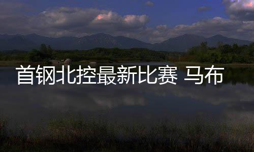 首钢北控最新比赛 马布里：体能不是比赛输赢的借口