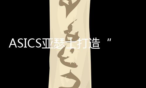 ASICS亚瑟士打造“向心实验室”   亮相第七届中国国际进口博览会