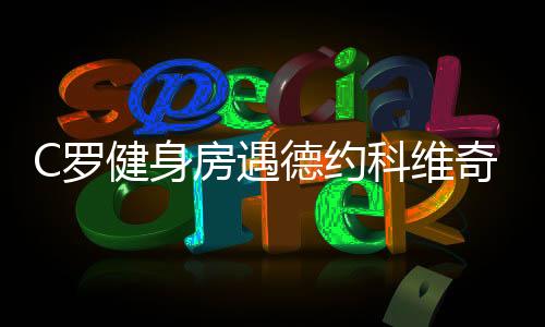 C罗健身房遇德约科维奇: 教对方怎样才能一蹦2米高